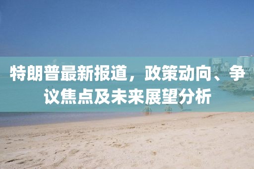 特朗普最新报道，政策动向、争议焦点及未来展望分析