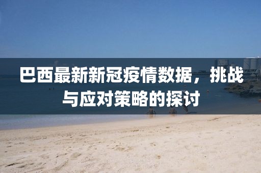 巴西最新新冠疫情数据，挑战与应对策略的探讨