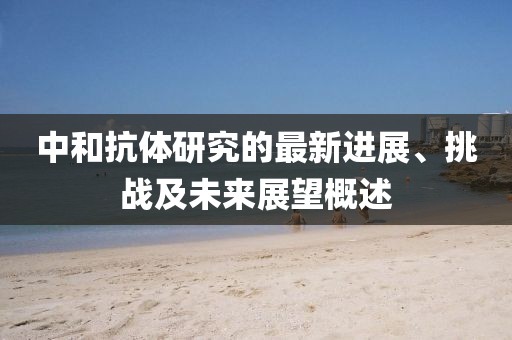 中和抗体研究的最新进展、挑战及未来展望概述