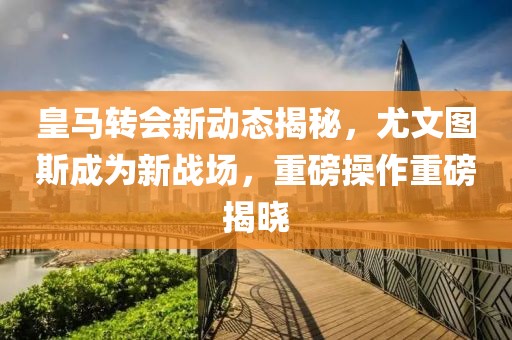 皇马转会新动态揭秘，尤文图斯成为新战场，重磅操作重磅揭晓