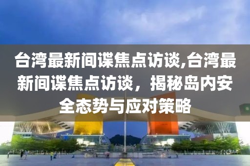 台湾最新间谍焦点访谈,台湾最新间谍焦点访谈，揭秘岛内安全态势与应对策略
