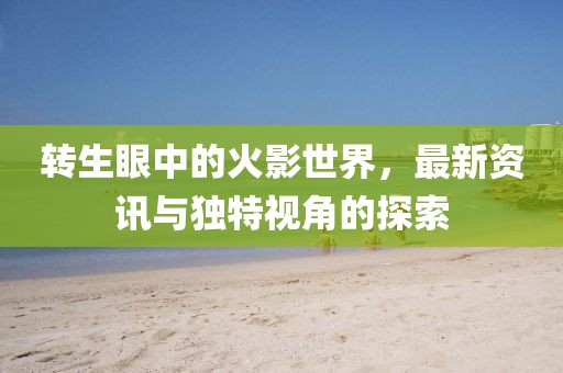 转生眼中的火影世界，最新资讯与独特视角的探索