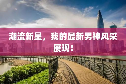 潮流新星，我的最新男神风采展现！