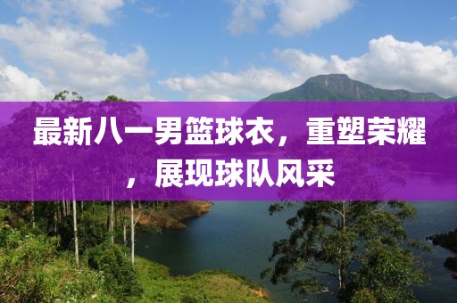 最新八一男篮球衣，重塑荣耀，展现球队风采