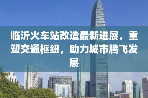 临沂火车站改造最新进展，重塑交通枢纽，助力城市腾飞发展