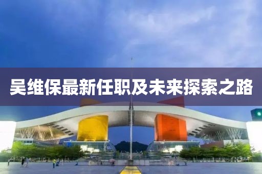 吴维保最新任职及未来探索之路