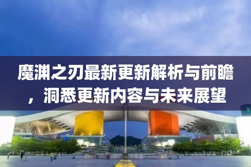 魔渊之刃最新更新解析与前瞻，洞悉更新内容与未来展望
