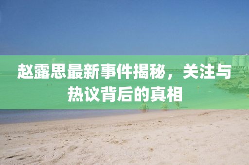 赵露思最新事件揭秘，关注与热议背后的真相
