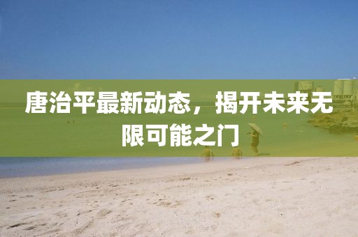 唐治平最新动态，揭开未来无限可能之门