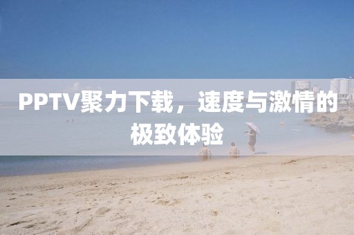 PPTV聚力下载，速度与激情的极致体验