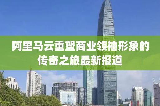 阿里马云重塑商业领袖形象的传奇之旅最新报道
