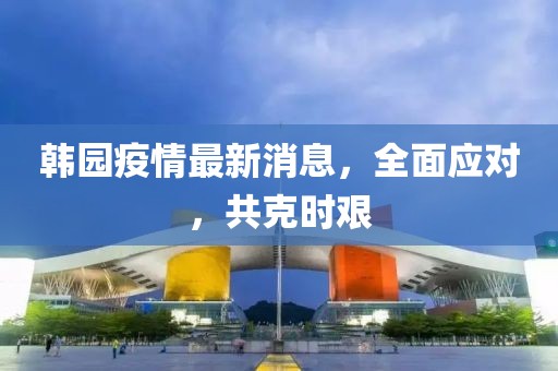 韩园疫情最新消息，全面应对，共克时艰