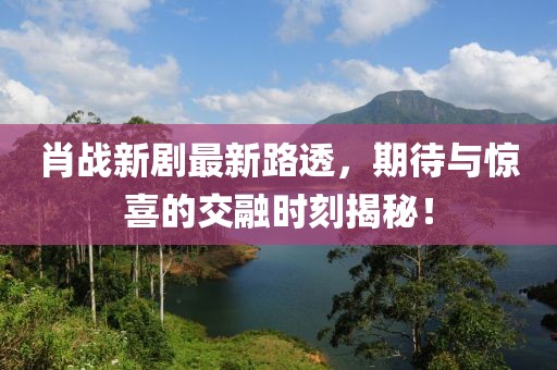 肖战新剧最新路透，期待与惊喜的交融时刻揭秘！