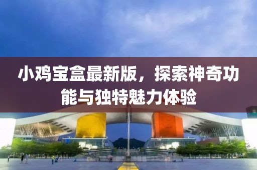 小鸡宝盒最新版，探索神奇功能与独特魅力体验