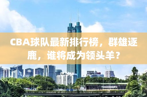 CBA球队最新排行榜，群雄逐鹿，谁将成为领头羊？