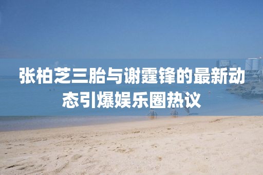 张柏芝三胎与谢霆锋的最新动态引爆娱乐圈热议