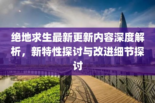 绝地求生最新更新内容深度解析，新特性探讨与改进细节探讨
