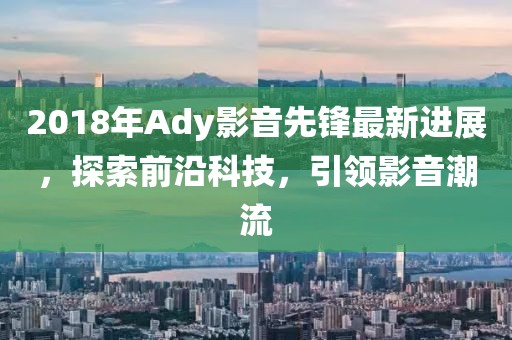 2018年Ady影音先锋最新进展，探索前沿科技，引领影音潮流