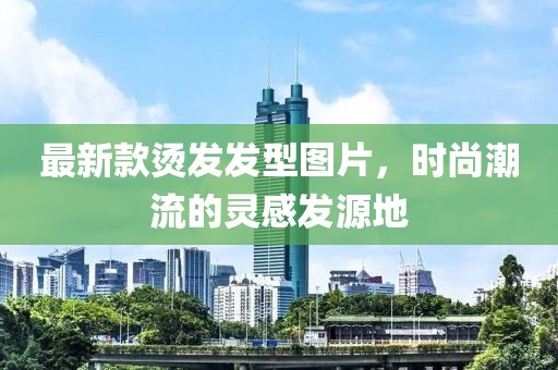 最新款烫发发型图片，时尚潮流的灵感发源地