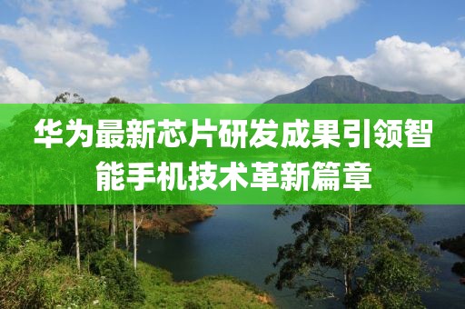 华为最新芯片研发成果引领智能手机技术革新篇章