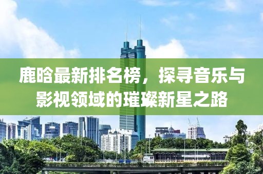 鹿晗最新排名榜，探寻音乐与影视领域的璀璨新星之路