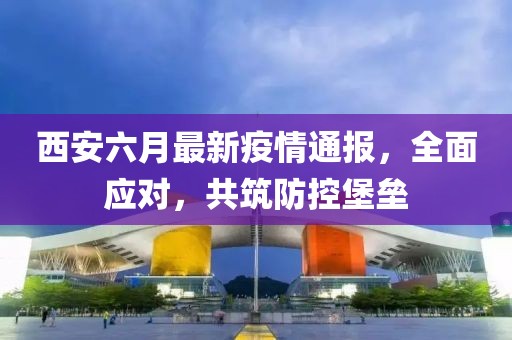 西安六月最新疫情通报，全面应对，共筑防控堡垒