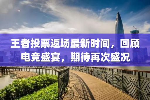 王者投票返场最新时间，回顾电竞盛宴，期待再次盛况