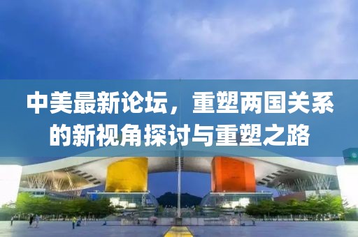 中美最新论坛，重塑两国关系的新视角探讨与重塑之路