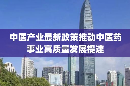 中医产业最新政策推动中医药事业高质量发展提速