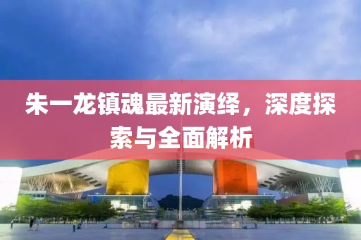 朱一龙镇魂最新演绎，深度探索与全面解析