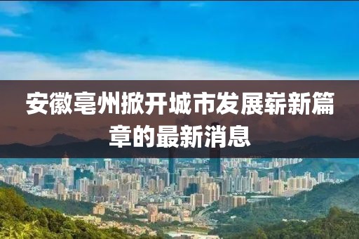 安徽亳州掀开城市发展崭新篇章的最新消息