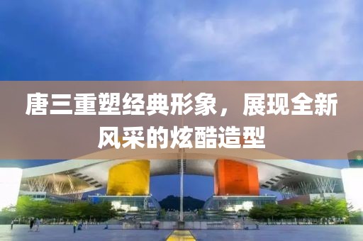 唐三重塑经典形象，展现全新风采的炫酷造型