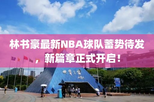 林书豪最新NBA球队蓄势待发，新篇章正式开启！