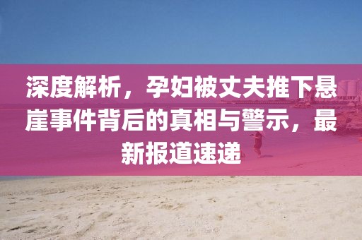 深度解析，孕妇被丈夫推下悬崖事件背后的真相与警示，最新报道速递