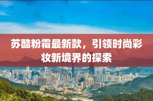 苏酷粉霜最新款，引领时尚彩妆新境界的探索