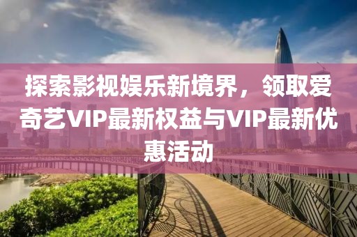探索影视娱乐新境界，领取爱奇艺VIP最新权益与VIP最新优惠活动