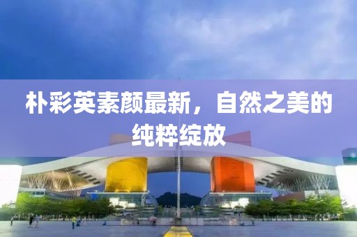 朴彩英素颜最新，自然之美的纯粹绽放