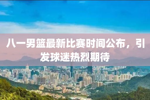 八一男篮最新比赛时间公布，引发球迷热烈期待