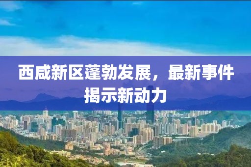 西咸新区蓬勃发展，最新事件揭示新动力