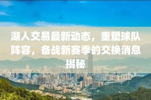 湖人交易最新动态，重塑球队阵容，备战新赛季的交换消息揭秘