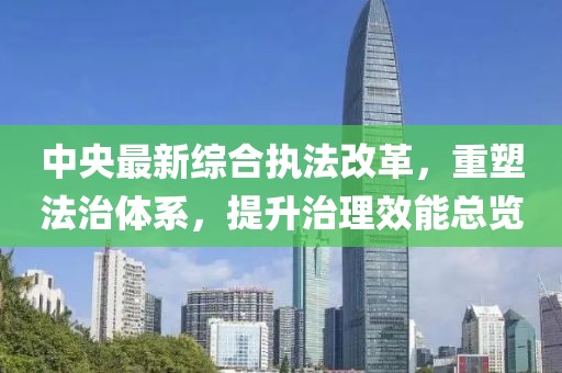 中央最新综合执法改革，重塑法治体系，提升治理效能总览