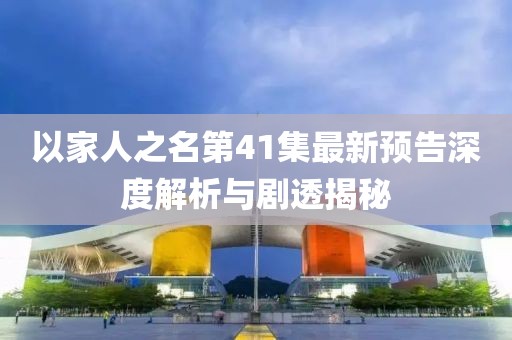 以家人之名第41集最新预告深度解析与剧透揭秘