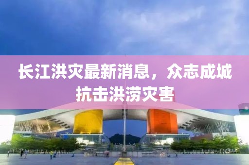 长江洪灾最新消息，众志成城抗击洪涝灾害