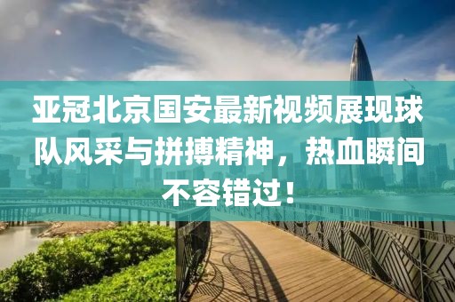 亚冠北京国安最新视频展现球队风采与拼搏精神，热血瞬间不容错过！