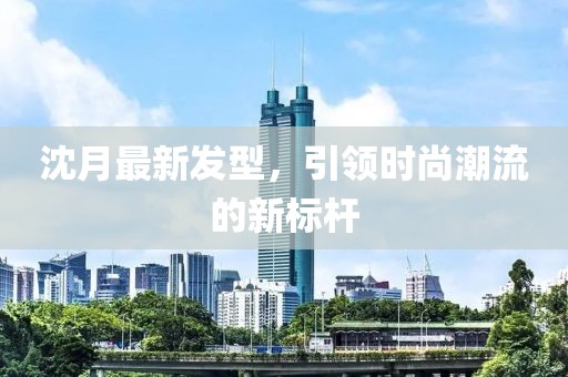 沈月最新发型，引领时尚潮流的新标杆