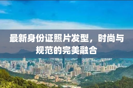 最新身份证照片发型，时尚与规范的完美融合