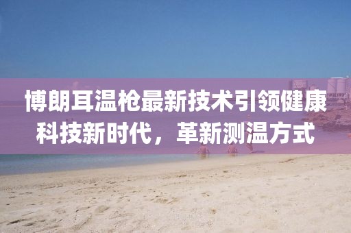 博朗耳温枪最新技术引领健康科技新时代，革新测温方式