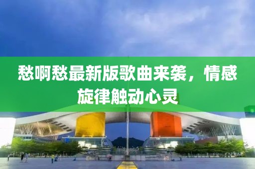 愁啊愁最新版歌曲来袭，情感旋律触动心灵
