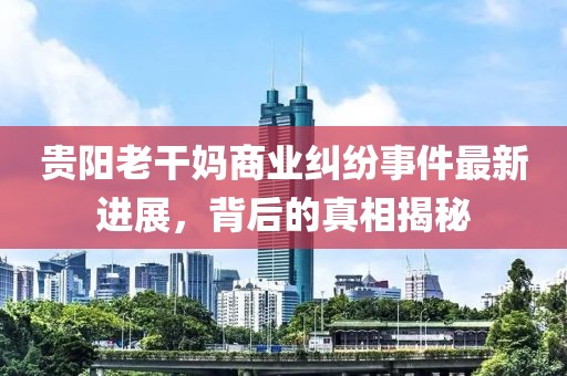 贵阳老干妈商业纠纷事件最新进展，背后的真相揭秘