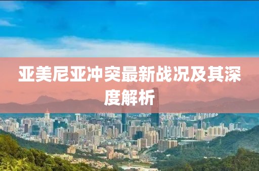 亚美尼亚冲突最新战况及其深度解析